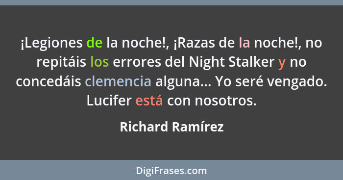 ¡Legiones de la noche!, ¡Razas de la noche!, no repitáis los errores del Night Stalker y no concedáis clemencia alguna... Yo seré ve... - Richard Ramírez