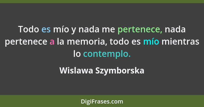 Todo es mío y nada me pertenece, nada pertenece a la memoria, todo es mío mientras lo contemplo.... - Wislawa Szymborska