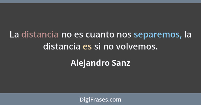 La distancia no es cuanto nos separemos, la distancia es si no volvemos.... - Alejandro Sanz