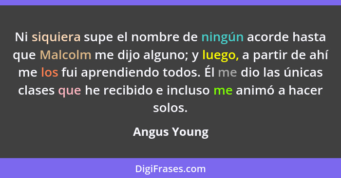 Ni siquiera supe el nombre de ningún acorde hasta que Malcolm me dijo alguno; y luego, a partir de ahí me los fui aprendiendo todos. Él... - Angus Young