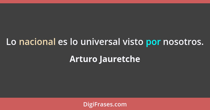 Lo nacional es lo universal visto por nosotros.... - Arturo Jauretche