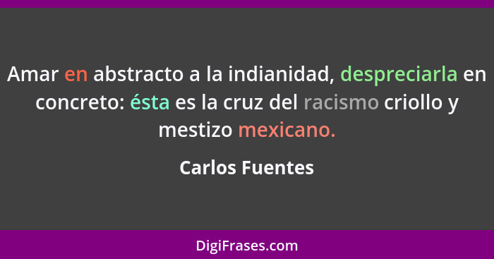 Amar en abstracto a la indianidad, despreciarla en concreto: ésta es la cruz del racismo criollo y mestizo mexicano.... - Carlos Fuentes