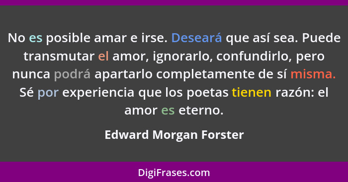 No es posible amar e irse. Deseará que así sea. Puede transmutar el amor, ignorarlo, confundirlo, pero nunca podrá apartarlo c... - Edward Morgan Forster