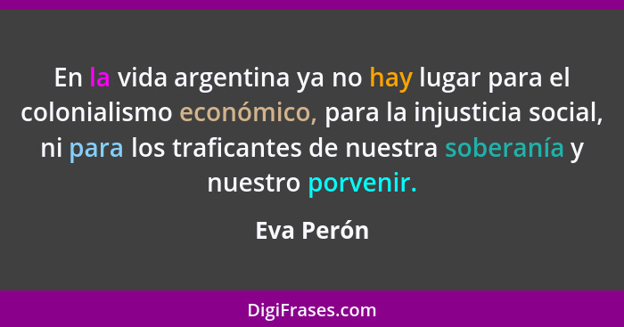 En la vida argentina ya no hay lugar para el colonialismo económico, para la injusticia social, ni para los traficantes de nuestra soberan... - Eva Perón
