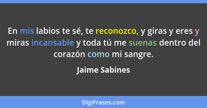 En mis labios te sé, te reconozco, y giras y eres y miras incansable y toda tú me suenas dentro del corazón como mi sangre.... - Jaime Sabines