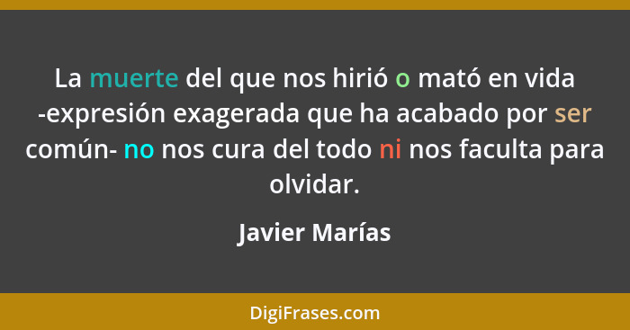 La muerte del que nos hirió o mató en vida -expresión exagerada que ha acabado por ser común- no nos cura del todo ni nos faculta para... - Javier Marías