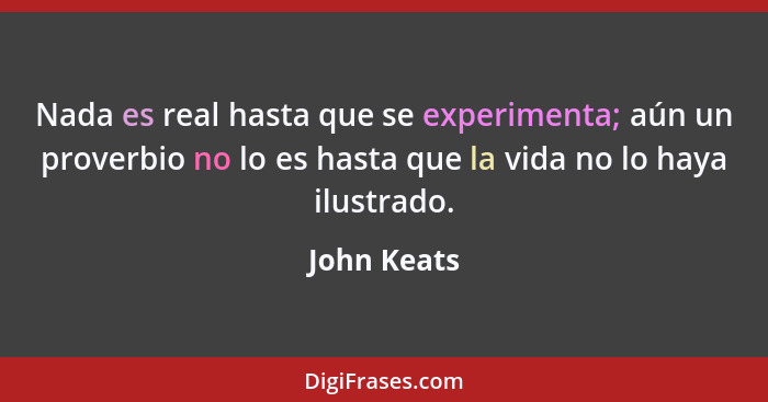 Nada es real hasta que se experimenta; aún un proverbio no lo es hasta que la vida no lo haya ilustrado.... - John Keats