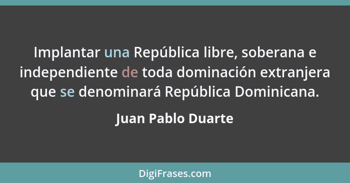 Implantar una República libre, soberana e independiente de toda dominación extranjera que se denominará República Dominicana.... - Juan Pablo Duarte