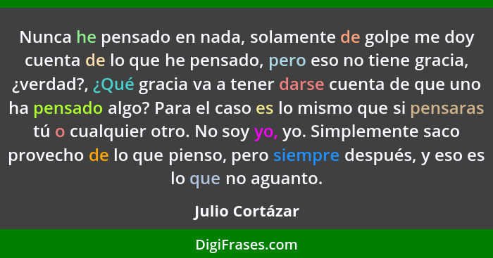 Nunca he pensado en nada, solamente de golpe me doy cuenta de lo que he pensado, pero eso no tiene gracia, ¿verdad?, ¿Qué gracia va a... - Julio Cortázar