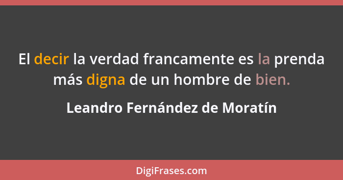 El decir la verdad francamente es la prenda más digna de un hombre de bien.... - Leandro Fernández de Moratín