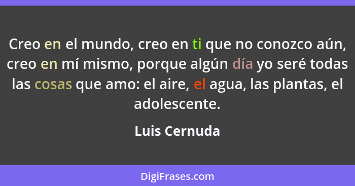 Creo en el mundo, creo en ti que no conozco aún, creo en mí mismo, porque algún día yo seré todas las cosas que amo: el aire, el agua,... - Luis Cernuda