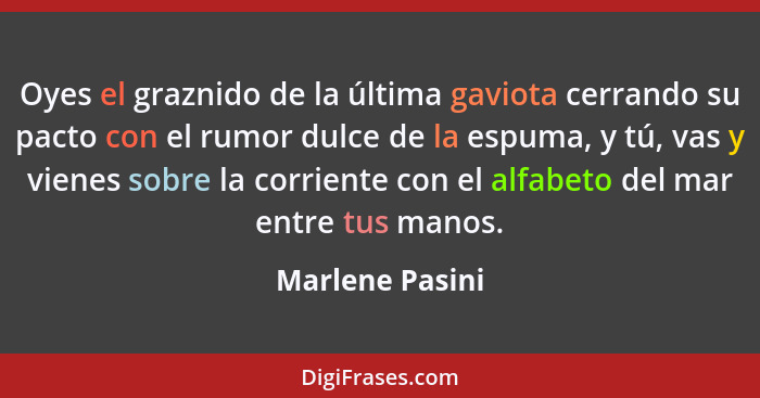 Oyes el graznido de la última gaviota cerrando su pacto con el rumor dulce de la espuma, y tú, vas y vienes sobre la corriente con el... - Marlene Pasini