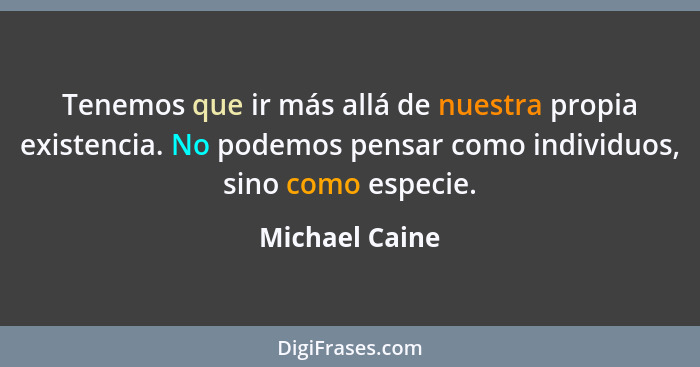 Tenemos que ir más allá de nuestra propia existencia. No podemos pensar como individuos, sino como especie.... - Michael Caine