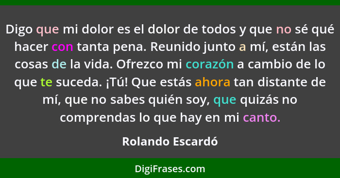 Digo que mi dolor es el dolor de todos y que no sé qué hacer con tanta pena. Reunido junto a mí, están las cosas de la vida. Ofrezco... - Rolando Escardó