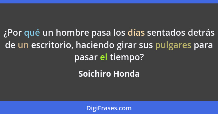 ¿Por qué un hombre pasa los días sentados detrás de un escritorio, haciendo girar sus pulgares para pasar el tiempo?... - Soichiro Honda