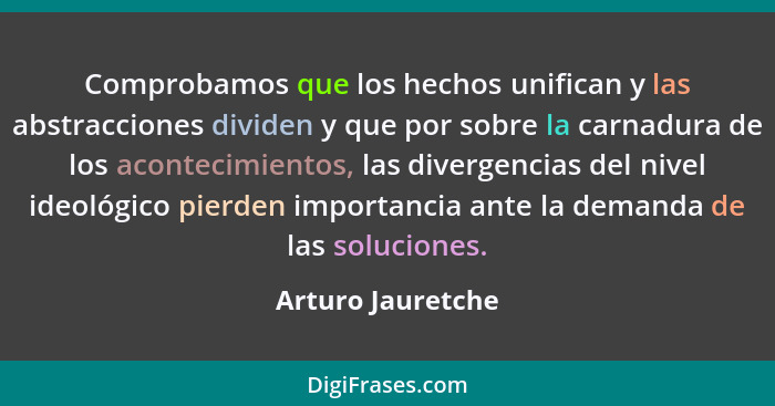 Comprobamos que los hechos unifican y las abstracciones dividen y que por sobre la carnadura de los acontecimientos, las divergenci... - Arturo Jauretche