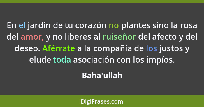 En el jardín de tu corazón no plantes sino la rosa del amor, y no liberes al ruiseñor del afecto y del deseo. Aférrate a la compañía... - Baha'ullah