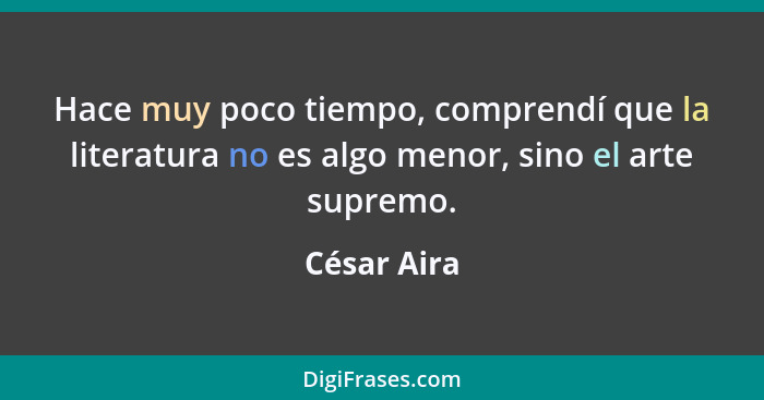 Hace muy poco tiempo, comprendí que la literatura no es algo menor, sino el arte supremo.... - César Aira