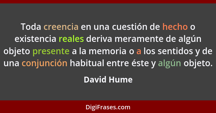 Toda creencia en una cuestión de hecho o existencia reales deriva meramente de algún objeto presente a la memoria o a los sentidos y de u... - David Hume