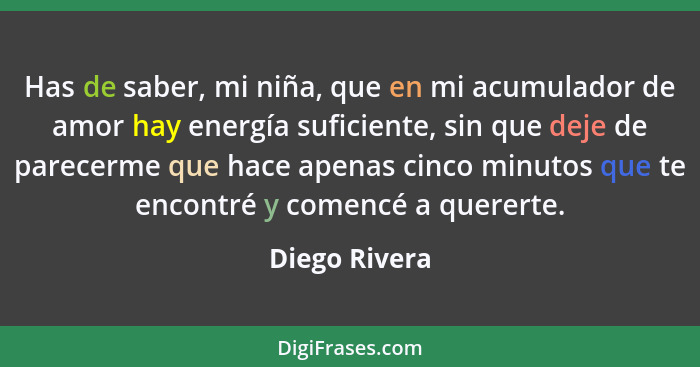 Has de saber, mi niña, que en mi acumulador de amor hay energía suficiente, sin que deje de parecerme que hace apenas cinco minutos que... - Diego Rivera