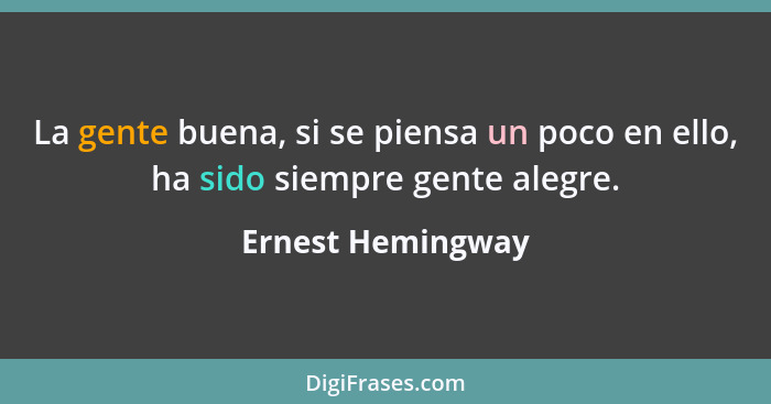La gente buena, si se piensa un poco en ello, ha sido siempre gente alegre.... - Ernest Hemingway
