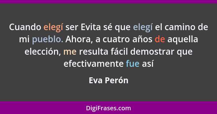 Cuando elegí ser Evita sé que elegí el camino de mi pueblo. Ahora, a cuatro años de aquella elección, me resulta fácil demostrar que efect... - Eva Perón