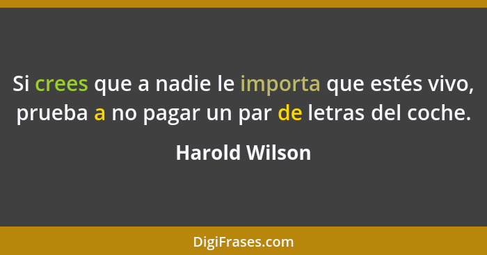 Si crees que a nadie le importa que estés vivo, prueba a no pagar un par de letras del coche.... - Harold Wilson