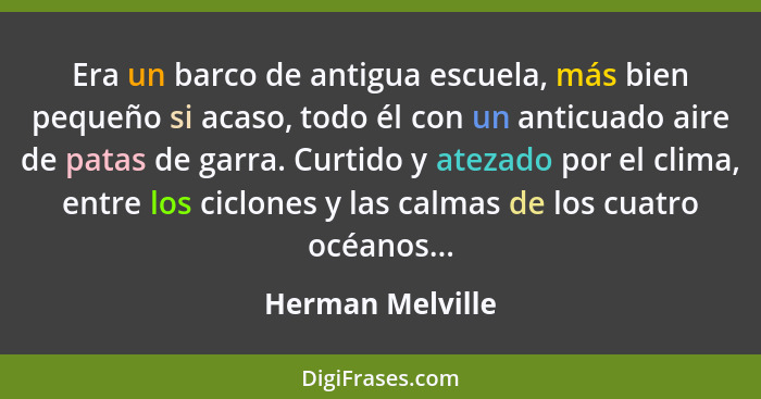 Era un barco de antigua escuela, más bien pequeño si acaso, todo él con un anticuado aire de patas de garra. Curtido y atezado por e... - Herman Melville