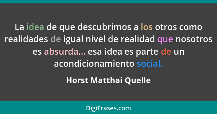 La idea de que descubrimos a los otros como realidades de igual nivel de realidad que nosotros es absurda... esa idea es parte... - Horst Matthai Quelle