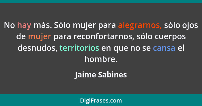 No hay más. Sólo mujer para alegrarnos, sólo ojos de mujer para reconfortarnos, sólo cuerpos desnudos, territorios en que no se cansa... - Jaime Sabines