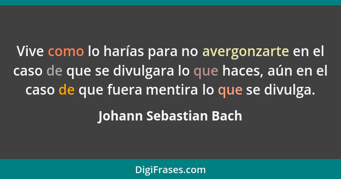 Vive como lo harías para no avergonzarte en el caso de que se divulgara lo que haces, aún en el caso de que fuera mentira lo q... - Johann Sebastian Bach