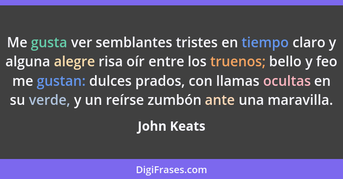 Me gusta ver semblantes tristes en tiempo claro y alguna alegre risa oír entre los truenos; bello y feo me gustan: dulces prados, con lla... - John Keats