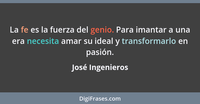 La fe es la fuerza del genio. Para imantar a una era necesita amar su ideal y transformarlo en pasión.... - José Ingenieros