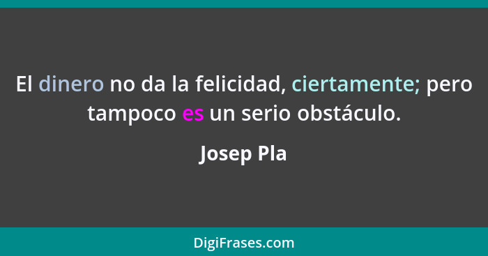 El dinero no da la felicidad, ciertamente; pero tampoco es un serio obstáculo.... - Josep Pla