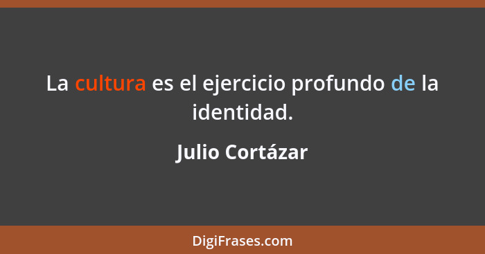 La cultura es el ejercicio profundo de la identidad.... - Julio Cortázar