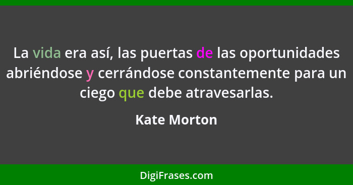 La vida era así, las puertas de las oportunidades abriéndose y cerrándose constantemente para un ciego que debe atravesarlas.... - Kate Morton