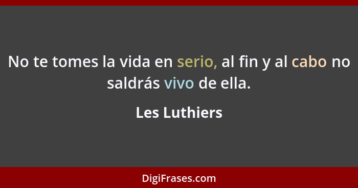 No te tomes la vida en serio, al fin y al cabo no saldrás vivo de ella.... - Les Luthiers