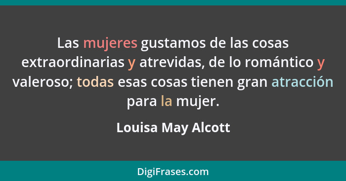 Las mujeres gustamos de las cosas extraordinarias y atrevidas, de lo romántico y valeroso; todas esas cosas tienen gran atracción... - Louisa May Alcott