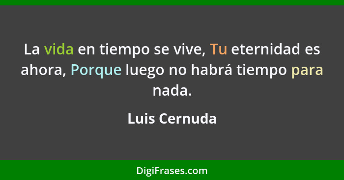 La vida en tiempo se vive, Tu eternidad es ahora, Porque luego no habrá tiempo para nada.... - Luis Cernuda