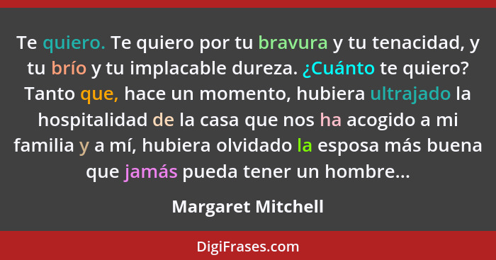 Te quiero. Te quiero por tu bravura y tu tenacidad, y tu brío y tu implacable dureza. ¿Cuánto te quiero? Tanto que, hace un moment... - Margaret Mitchell