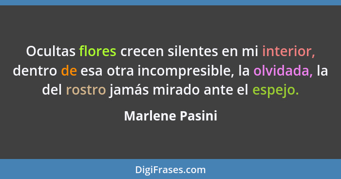 Ocultas flores crecen silentes en mi interior, dentro de esa otra incompresible, la olvidada, la del rostro jamás mirado ante el espe... - Marlene Pasini