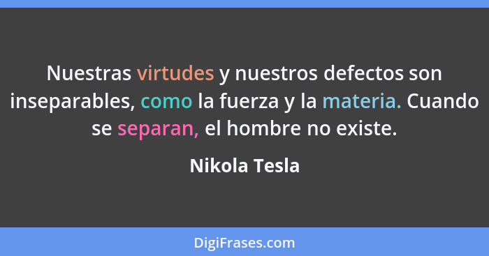 Nuestras virtudes y nuestros defectos son inseparables, como la fuerza y la materia. Cuando se separan, el hombre no existe.... - Nikola Tesla