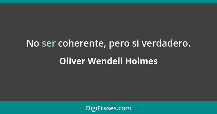 No ser coherente, pero si verdadero.... - Oliver Wendell Holmes