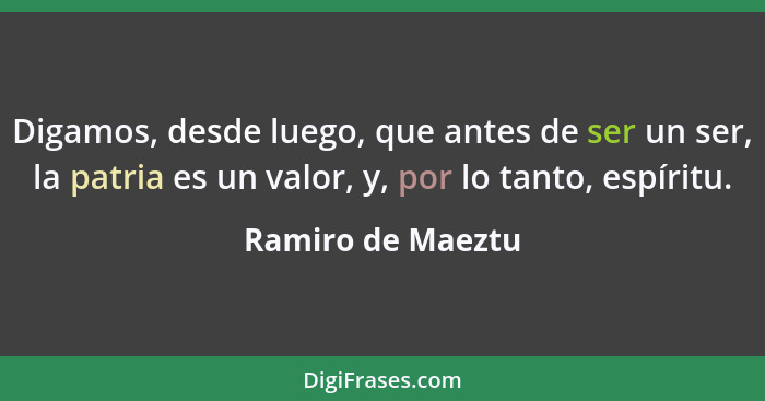 Digamos, desde luego, que antes de ser un ser, la patria es un valor, y, por lo tanto, espíritu.... - Ramiro de Maeztu