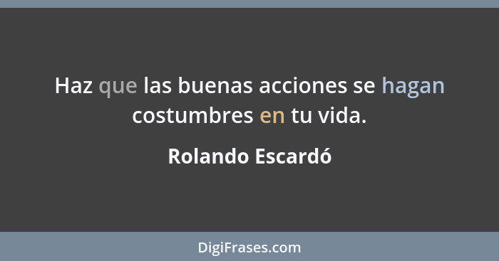 Haz que las buenas acciones se hagan costumbres en tu vida.... - Rolando Escardó