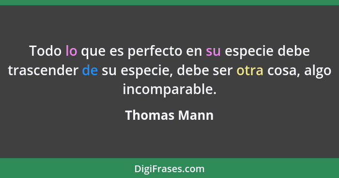 Todo lo que es perfecto en su especie debe trascender de su especie, debe ser otra cosa, algo incomparable.... - Thomas Mann