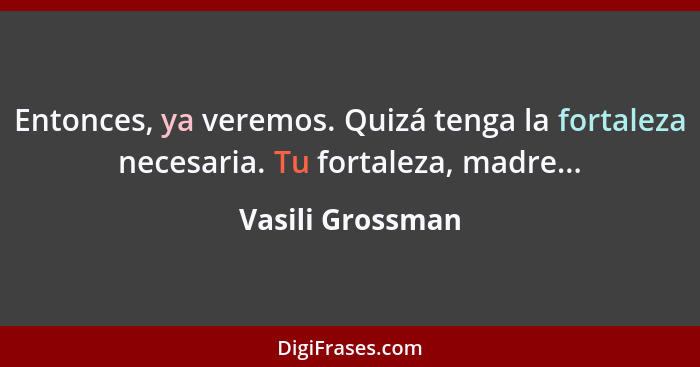 Entonces, ya veremos. Quizá tenga la fortaleza necesaria. Tu fortaleza, madre...... - Vasili Grossman