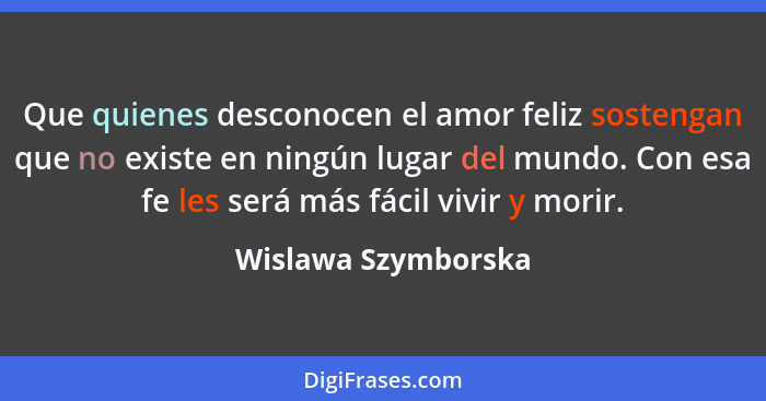 Que quienes desconocen el amor feliz sostengan que no existe en ningún lugar del mundo. Con esa fe les será más fácil vivir y mor... - Wislawa Szymborska