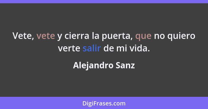 Vete, vete y cierra la puerta, que no quiero verte salir de mi vida.... - Alejandro Sanz