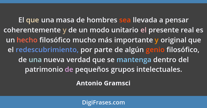 El que una masa de hombres sea llevada a pensar coherentemente y de un modo unitario el presente real es un hecho filosófico mucho m... - Antonio Gramsci